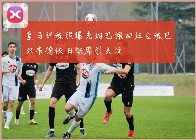 皇马训练照曝光姆巴佩回归合练巴尔韦德依旧缺席引关注