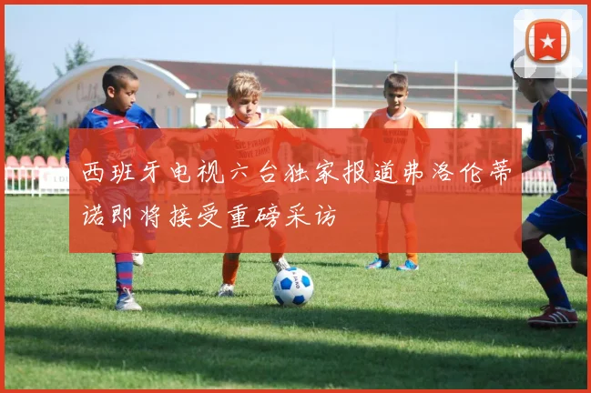 西班牙电视六台独家报道弗洛伦蒂诺即将接受重磅采访