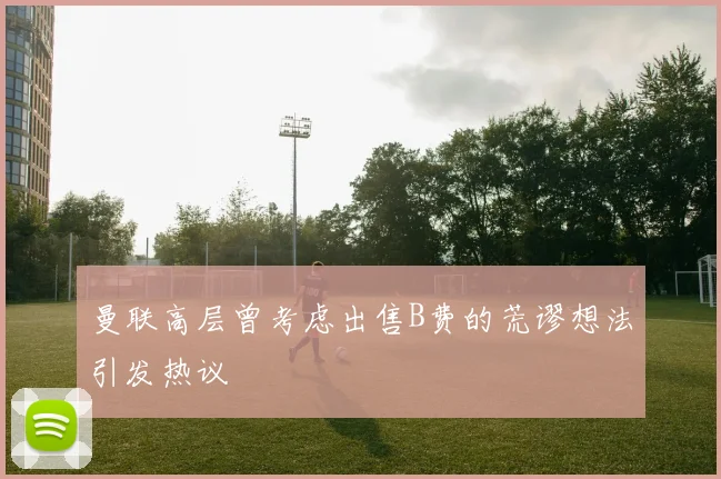 曼联高层曾考虑出售B费的荒谬想法引发热议