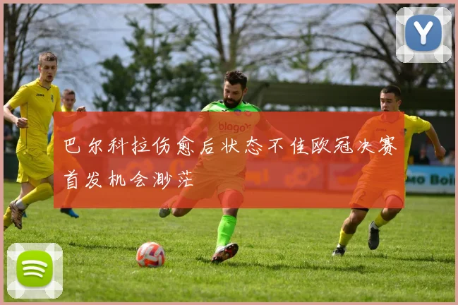 巴尔科拉伤愈后状态不佳欧冠决赛首发机会渺茫