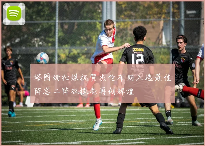 塔图姆社媒祝贺杰伦布朗入选最佳阵容二阵双探花再创辉煌