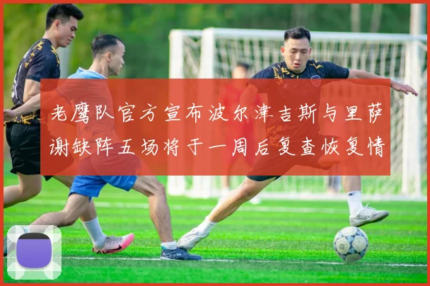 老鹰队官方宣布波尔津吉斯与里萨谢缺阵五场将于一周后复查恢复情况