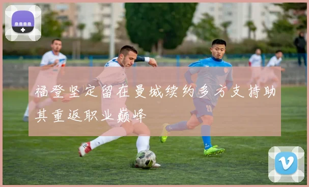 福登坚定留在曼城续约多方支持助其重返职业巅峰