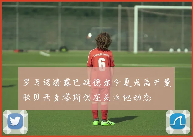 罗马诺透露巴延德尔今夏或离开曼联贝西克塔斯仍在关注他动态