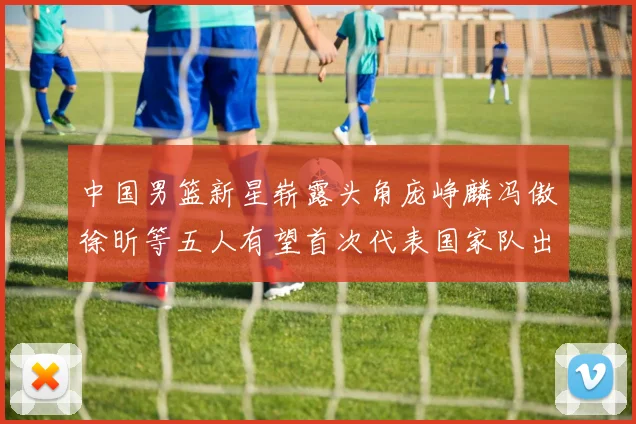 中国男篮新星崭露头角庞峥麟冯傲徐昕等五人有望首次代表国家队出战