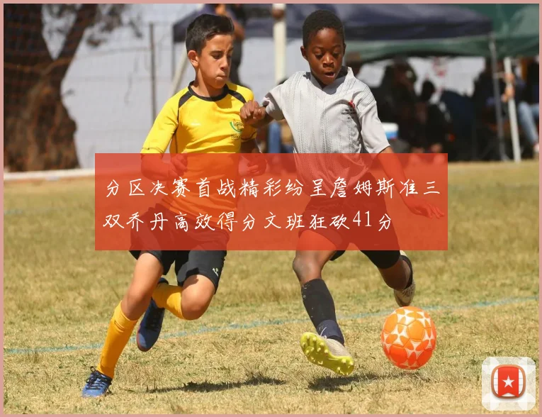 分区决赛首战精彩纷呈詹姆斯准三双乔丹高效得分文班狂砍41分
