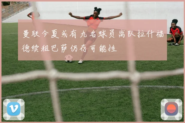 曼联今夏或有九名球员离队拉什福德续租巴萨仍存可能性