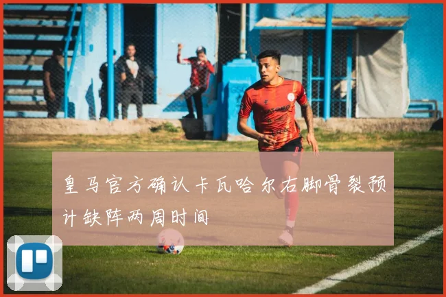 皇马官方确认卡瓦哈尔右脚骨裂预计缺阵两周时间